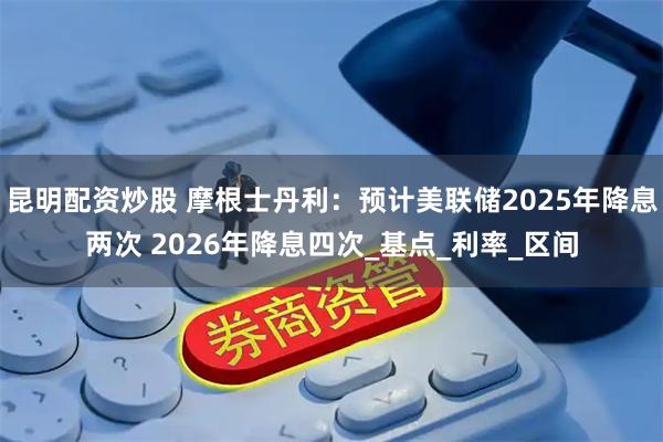 昆明配资炒股 摩根士丹利：预计美联储2025年降息两次 2026年降息四次_基点_利率_区间
