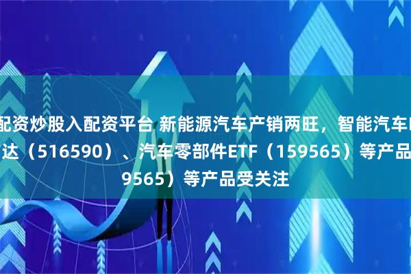 配资炒股入配资平台 新能源汽车产销两旺，智能汽车ETF易方达（516590）、汽车零部件ETF（159565）等产品受关注