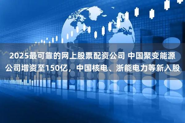 2025最可靠的网上股票配资公司 中国聚变能源公司增资至150亿，中国核电、浙能电力等新入股