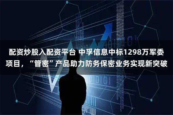 配资炒股入配资平台 中孚信息中标1298万军委项目，“管密”产品助力防务保密业务实现新突破