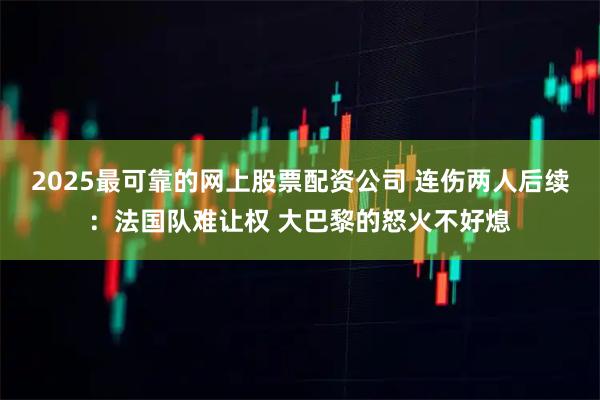 2025最可靠的网上股票配资公司 连伤两人后续：法国队难让权 大巴黎的怒火不好熄