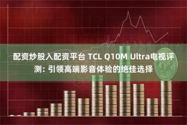 配资炒股入配资平台 TCL Q10M Ultra电视评测: 引领高端影音体验的绝佳选择