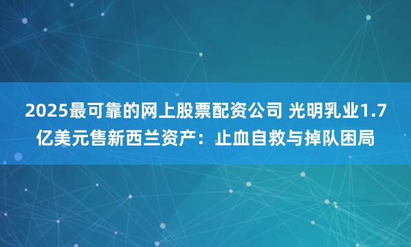 2025最可靠的网上股票配资公司 光明乳业1.7亿美元售新西兰资产：止血自救与掉队困局