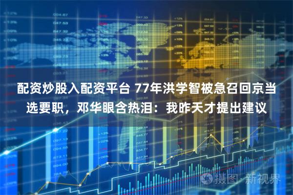 配资炒股入配资平台 77年洪学智被急召回京当选要职，邓华眼含热泪：我昨天才提出建议