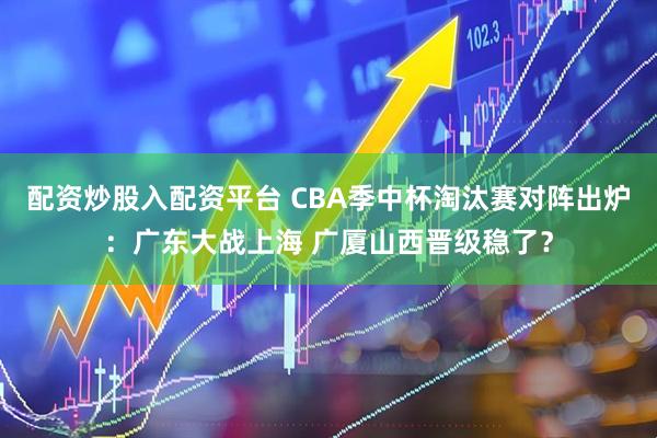 配资炒股入配资平台 CBA季中杯淘汰赛对阵出炉：广东大战上海 广厦山西晋级稳了？