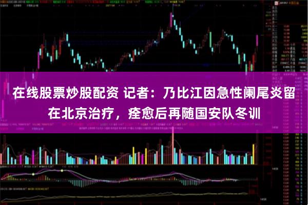 在线股票炒股配资 记者：乃比江因急性阑尾炎留在北京治疗，痊愈后再随国安队冬训