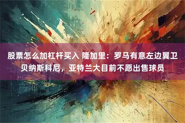 股票怎么加杠杆买入 隆加里：罗马有意左边翼卫贝纳斯科尼，亚特兰大目前不愿出售球员