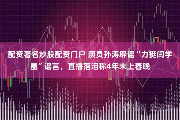 配资著名炒股配资门户 演员孙涛辟谣“力挺闫学晶”谣言，直播落泪称4年未上春晚