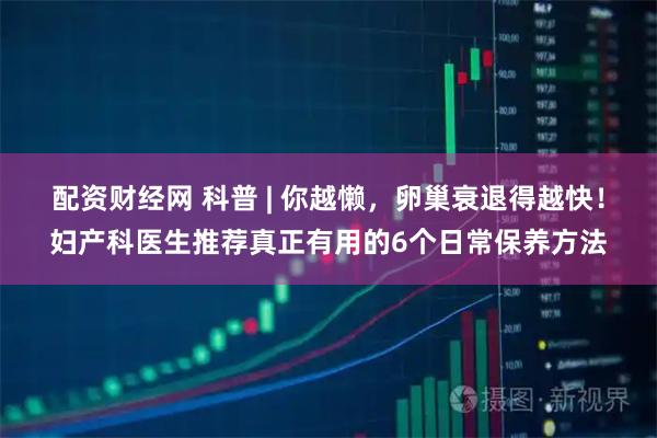 配资财经网 科普 | 你越懒，卵巢衰退得越快！妇产科医生推荐真正有用的6个日常保养方法