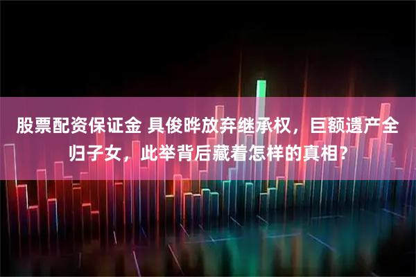 股票配资保证金 具俊晔放弃继承权，巨额遗产全归子女，此举背后藏着怎样的真相？