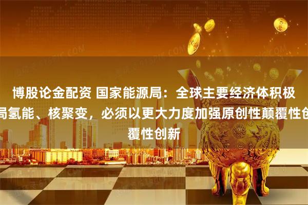 博股论金配资 国家能源局：全球主要经济体积极布局氢能、核聚变，必须以更大力度加强原创性颠覆性创新