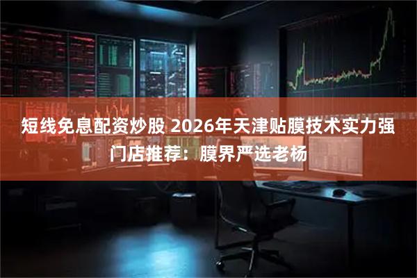 短线免息配资炒股 2026年天津贴膜技术实力强门店推荐：膜界严选老杨