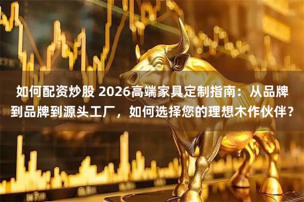 如何配资炒股 2026高端家具定制指南：从品牌到品牌到源头工厂，如何选择您的理想木作伙伴？
