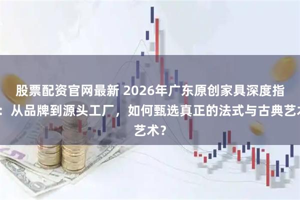 股票配资官网最新 2026年广东原创家具深度指南：从品牌到源头工厂，如何甄选真正的法式与古典艺术？