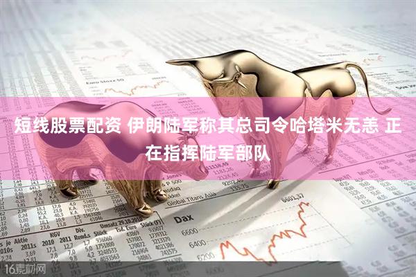 短线股票配资 伊朗陆军称其总司令哈塔米无恙 正在指挥陆军部队