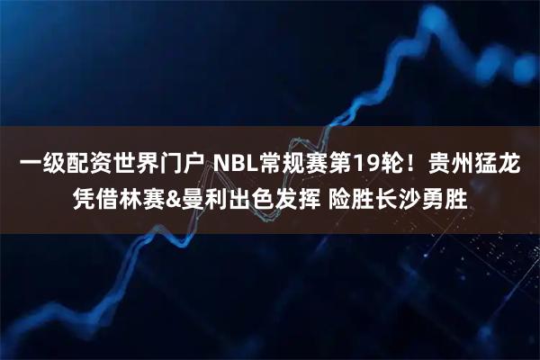 一级配资世界门户 NBL常规赛第19轮！贵州猛龙凭借林赛&曼利出色发挥 险胜长沙勇胜