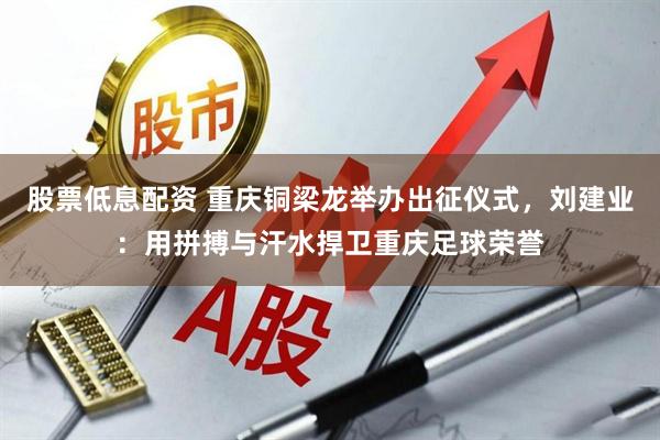 股票低息配资 重庆铜梁龙举办出征仪式，刘建业：用拼搏与汗水捍卫重庆足球荣誉