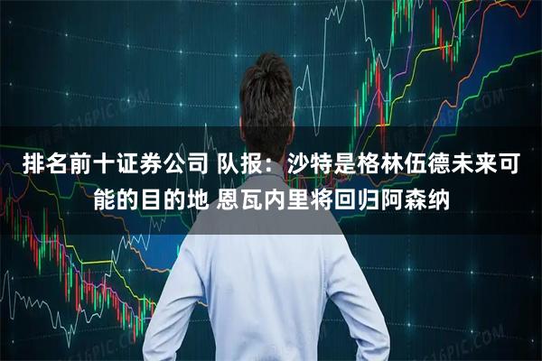 排名前十证券公司 队报：沙特是格林伍德未来可能的目的地 恩瓦内里将回归阿森纳