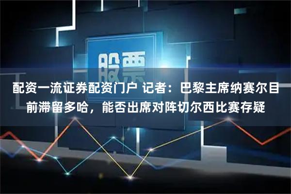 配资一流证券配资门户 记者：巴黎主席纳赛尔目前滞留多哈，能否出席对阵切尔西比赛存疑