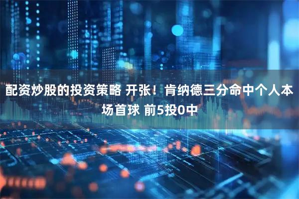 配资炒股的投资策略 开张！肯纳德三分命中个人本场首球 前5投0中