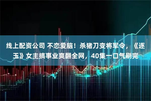 线上配资公司 不恋爱脑！杀猪刀变将军令，《逐玉》女主搞事业爽翻全网，40集一口气刷完