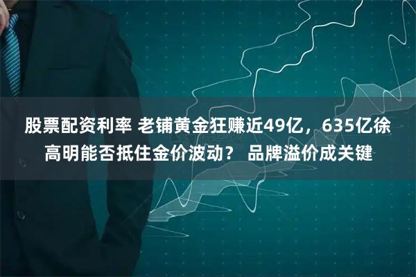 股票配资利率 老铺黄金狂赚近49亿，635亿徐高明能否抵住金价波动？ 品牌溢价成关键