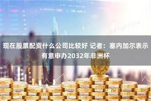 现在股票配资什么公司比较好 记者：塞内加尔表示有意申办2032年非洲杯