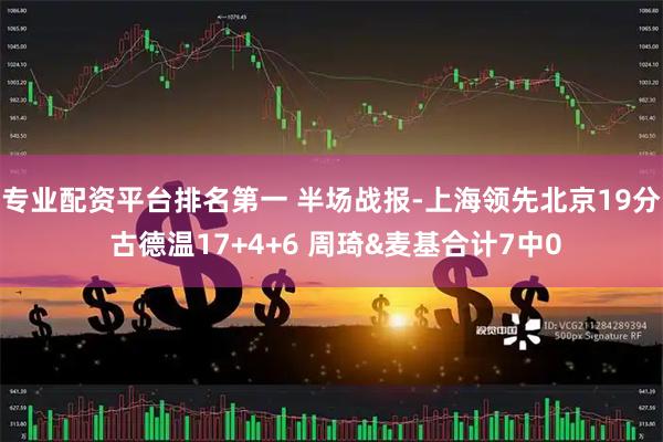 专业配资平台排名第一 半场战报-上海领先北京19分 古德温17+4+6 周琦&麦基合计7中0